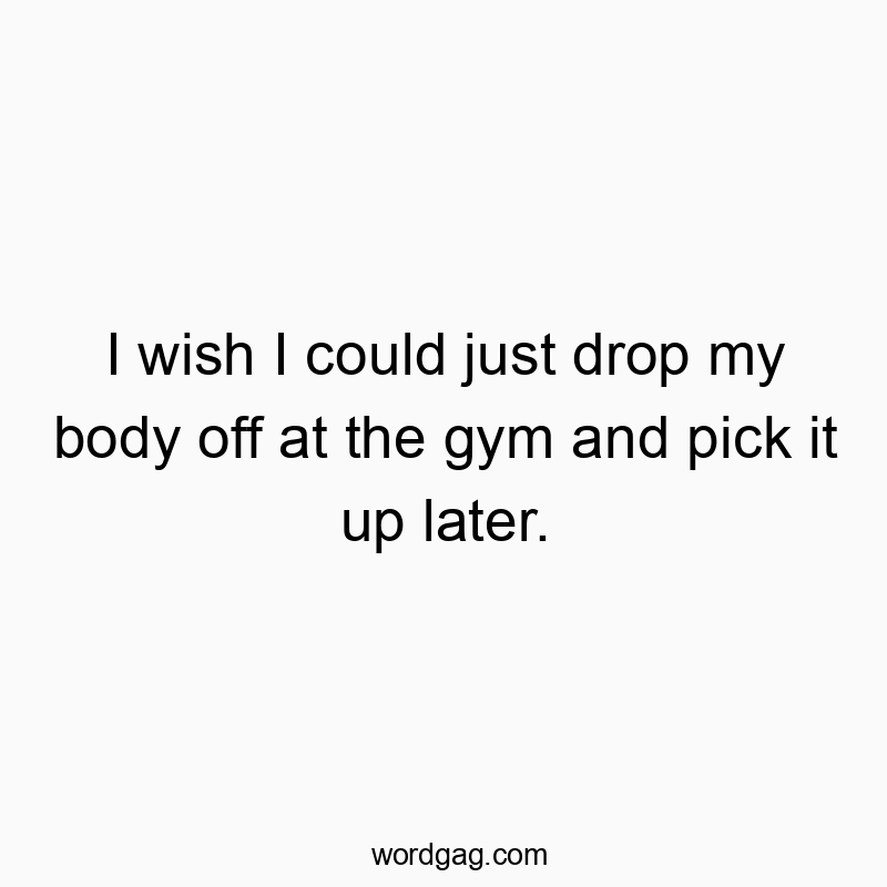 I wish I could just drop my body off at the gym and pick it up later.