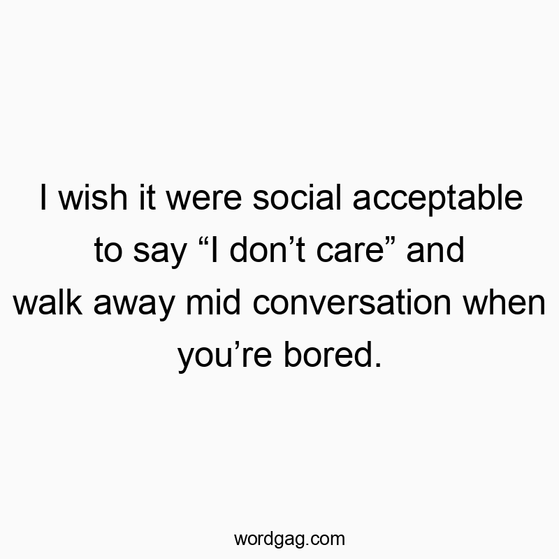 I wish it were social acceptable to say “I don’t care” and walk away mid conversation when you’re bored.