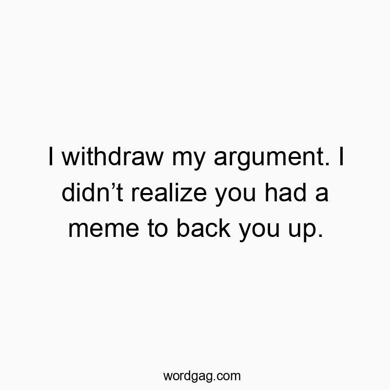 I withdraw my argument. I didn’t realize you had a meme to back you up.