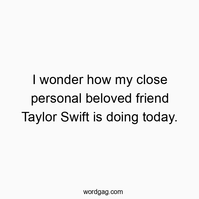 I wonder how my close personal beloved friend Taylor Swift is doing today.