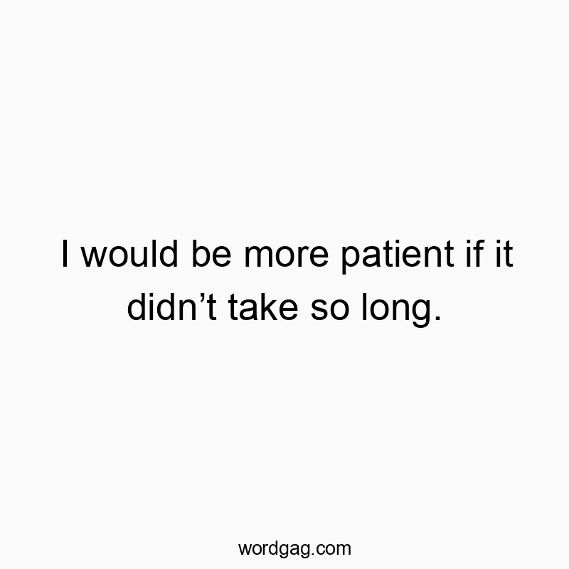 I would be more patient if it didn’t take so long.