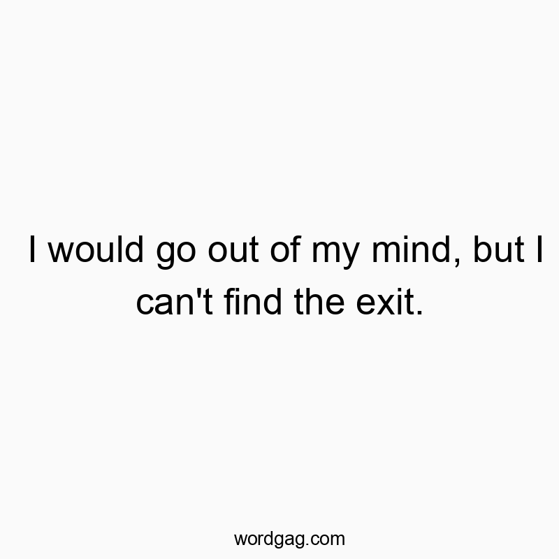 I would go out of my mind, but I can’t find the exit.