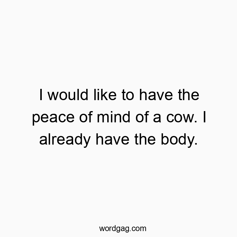 I would like to have the peace of mind of a cow. I already have the body.
