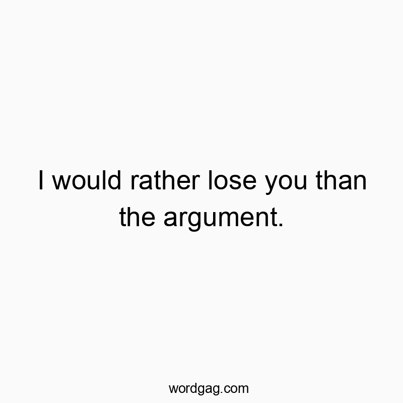 I would rather lose you than the argument.