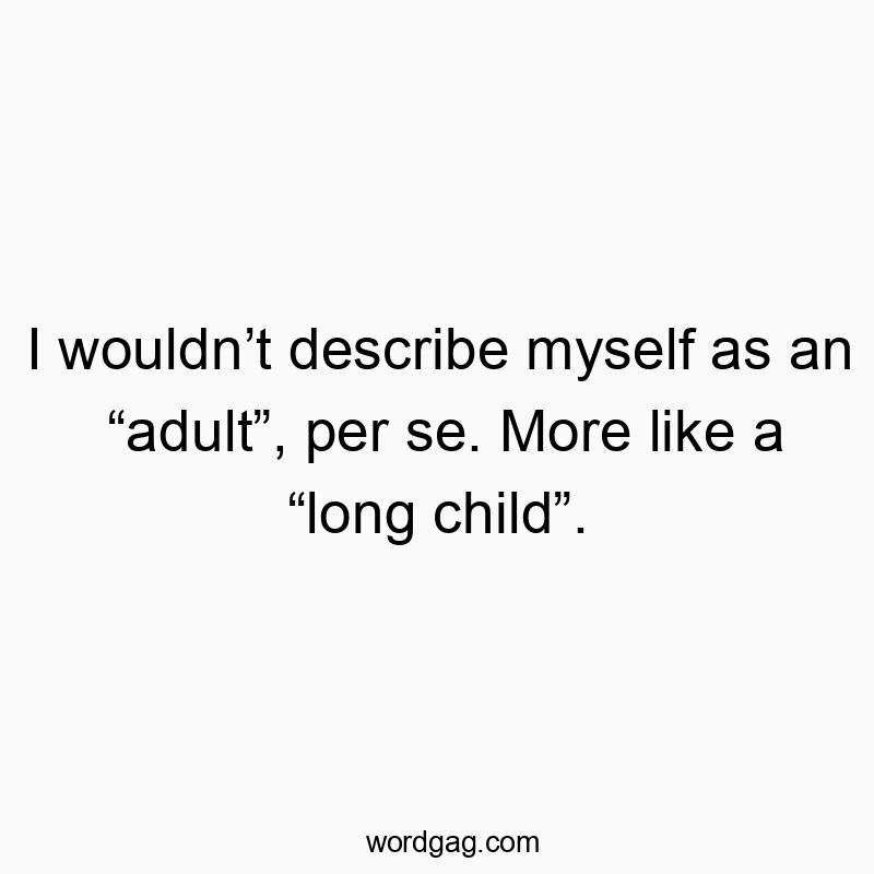 I wouldn’t describe myself as an “adult”, per se. More like a “long child”.