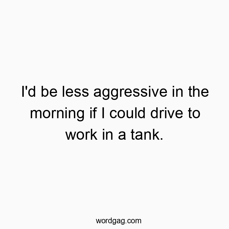 I’d be less aggressive in the morning if I could drive to work in a tank.