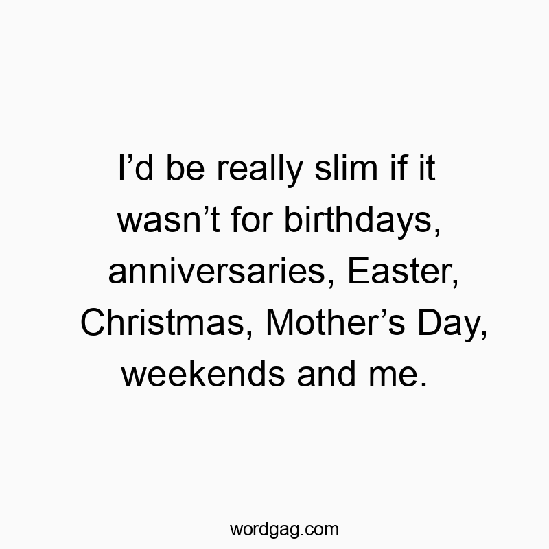 I’d be really slim if it wasn’t for birthdays, anniversaries, Easter, Christmas, Mother’s Day, weekends and me.