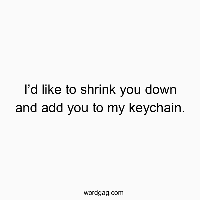 Iโd like to shrink you down and add you to my keychain.
