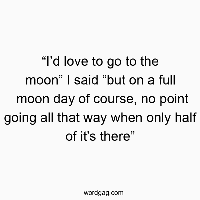 “I’d love to go to the moon” I said “but on a full moon day of course, no point going all that way when only half of it’s there”
