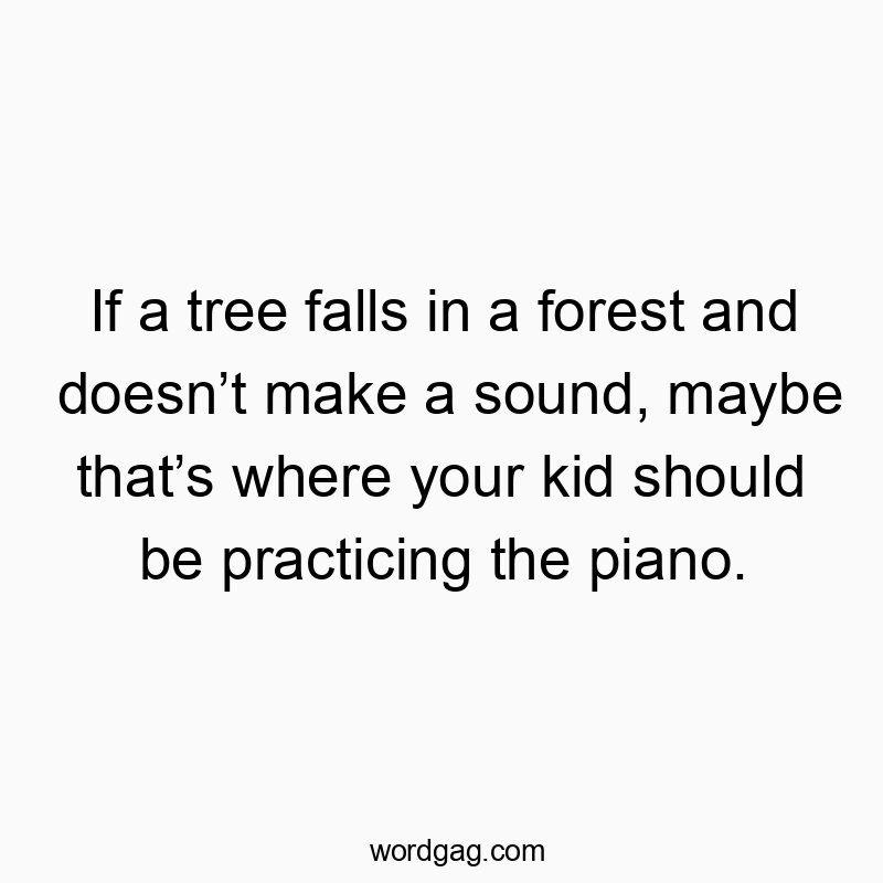 If a tree falls in a forest and doesn’t make a sound, maybe that’s where your kid should be practicing the piano.