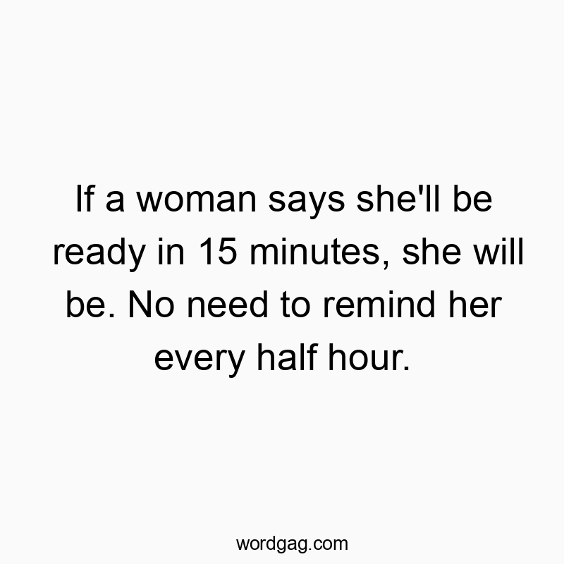 If a woman says she’ll be ready in 15 minutes, she will be. No need to remind her every half hour.