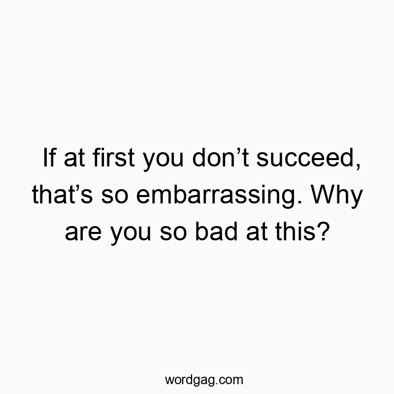 If at first you don’t succeed, that’s so embarrassing. Why are you so bad at this?