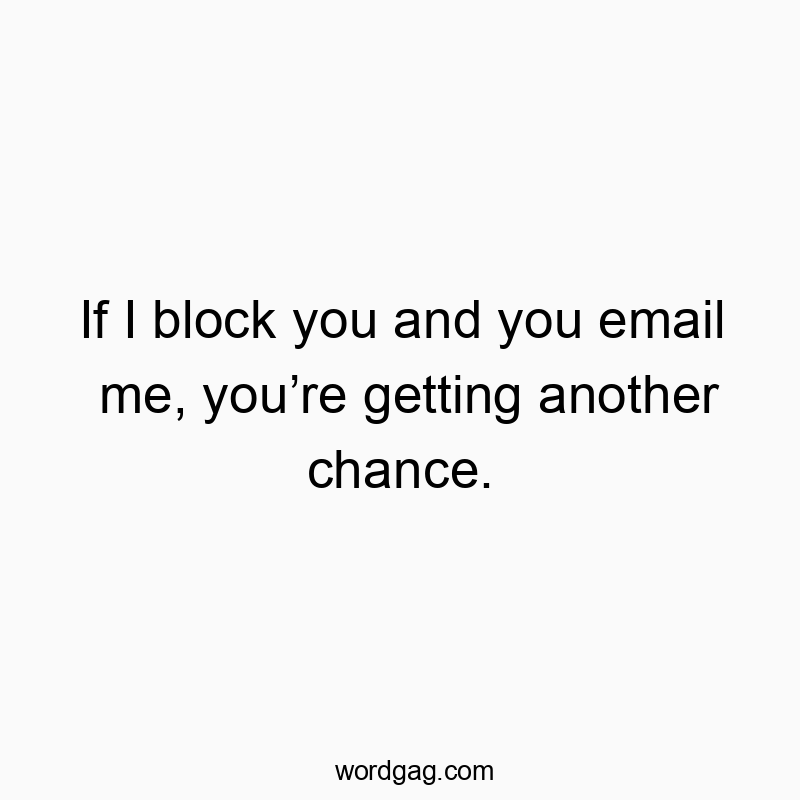 If I block you and you email me, you’re getting another cha…
