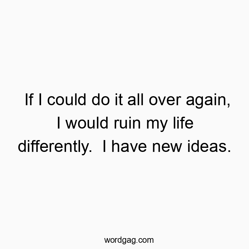 If I could do it all over again, I would ruin my life differently. I have new ideas.
