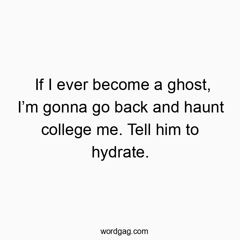 If I ever become a ghost, I’m gonna go back and haunt college me. Tell him to hydrate.