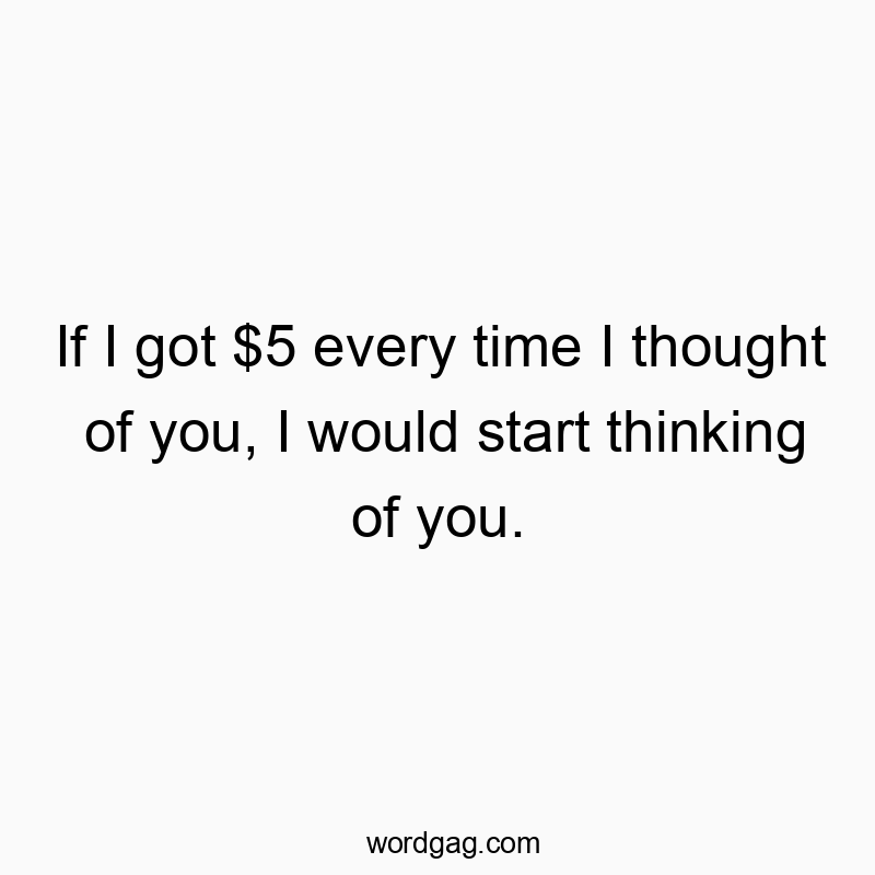 If I got $5 every time I thought of you, I would start thinking of you.