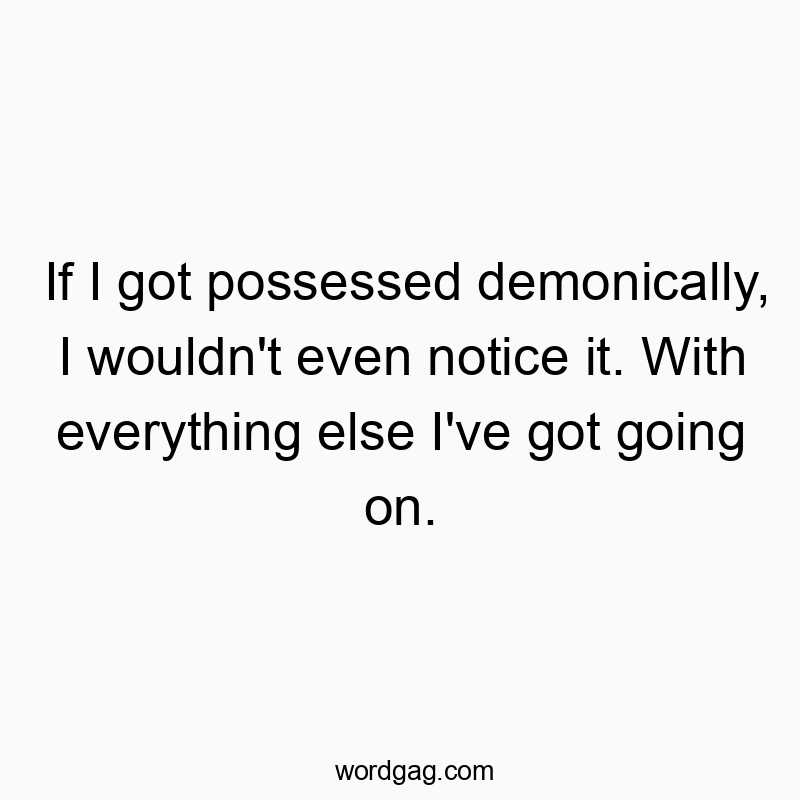 If I got possessed demonically, I wouldn’t even notice it. With everything else I’ve got going on.