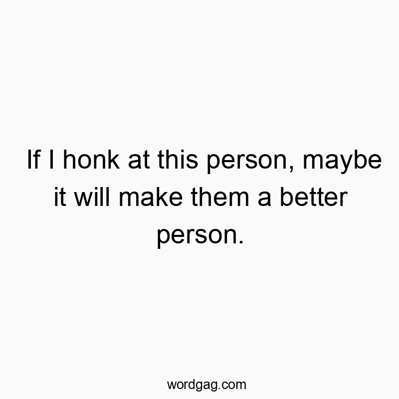 If I honk at this person, maybe it will make them a better person.