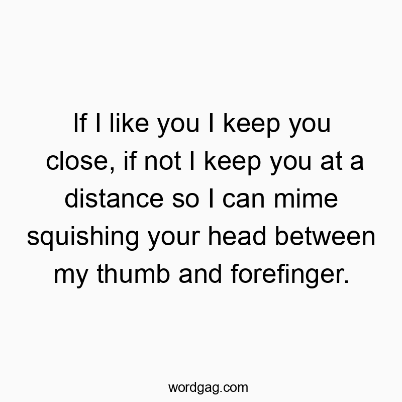 If I like you I keep you close, if not I keep you at a distance so I can mime squishing your head between my thumb and forefinger.