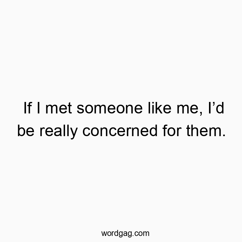 If I met someone like me, I’d be really concerned for them.