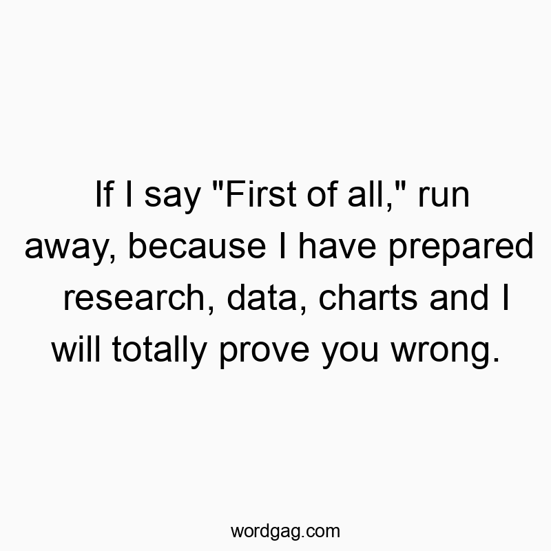 If I say “First of all,” run away, because I have prepared research, data, charts and I will totally prove you wrong.