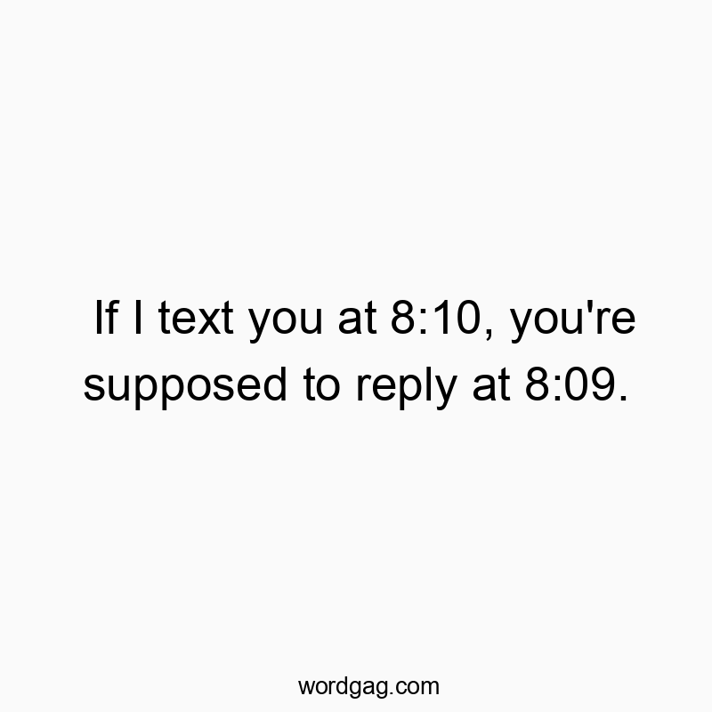 If I text you at 8:10, you’re supposed to reply at 8:09.
