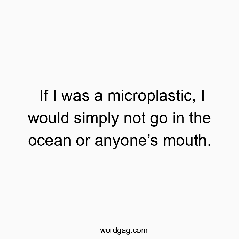 If I was a microplastic, I would simply not go in the ocean or anyoneโs mouth.