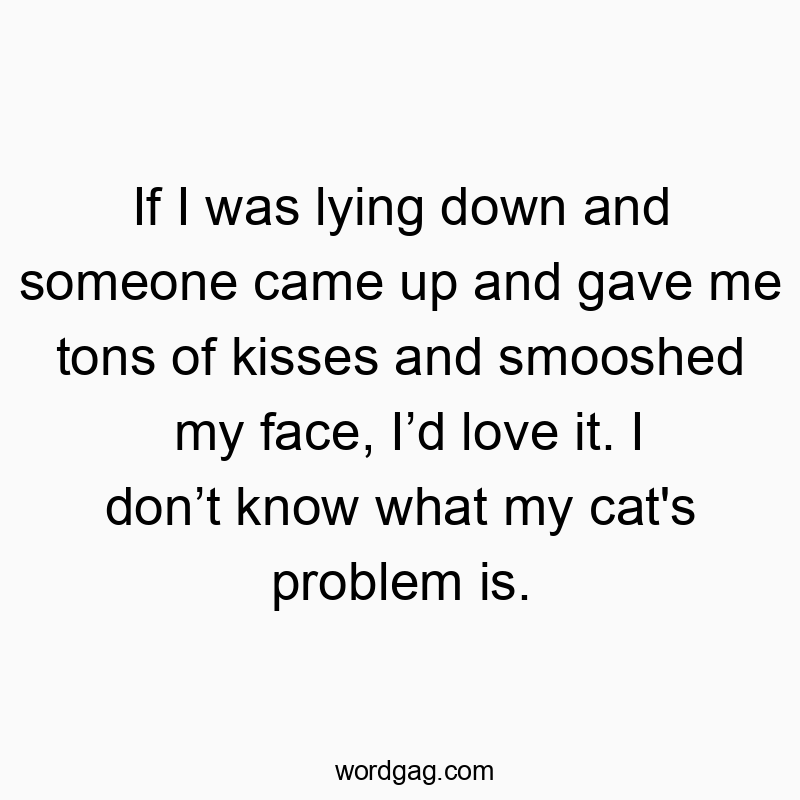 If I was lying down and someone came up and gave me tons of kisses and smooshed my face, I’d love it. I don’t know what my cat’s problem is.