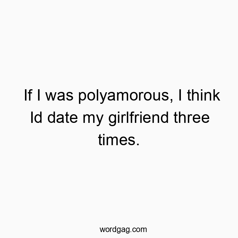 If I was polyamorous, I think Id date my girlfriend three times.