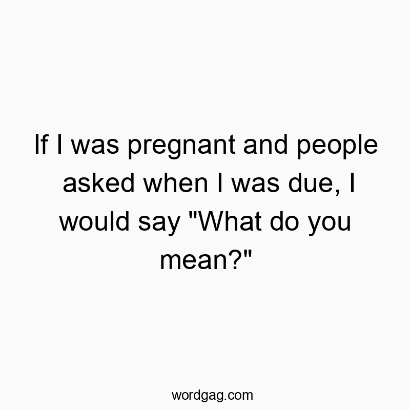 If I was pregnant and people asked when I was due, I would say “What do you mean?”