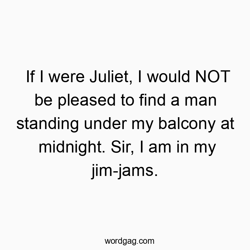If I were Juliet, I would NOT be pleased to find a man standing under my balcony at midnight. Sir, I am in my jim-jams.