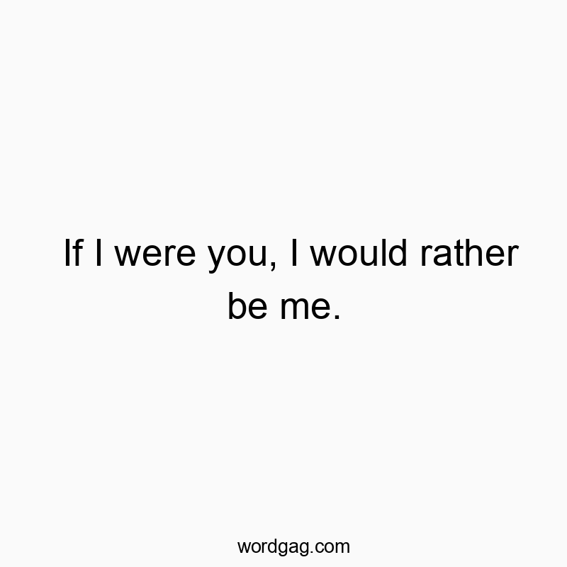 If I were you, I would rather be me.