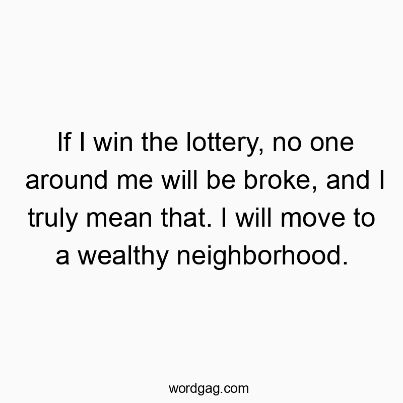 If I win the lottery, no one around me will be broke, and I truly mean that. I will move to a wealthy neighborhood.