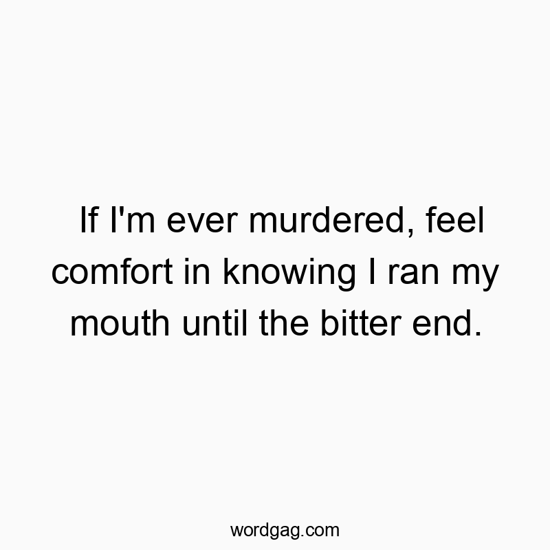 If I’m ever murdered, feel comfort in knowing I ran my mouth until the bitter end.