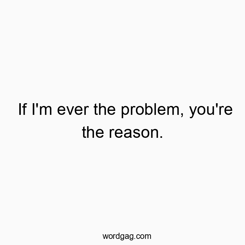 If I’m ever the problem, you’re the reason.
