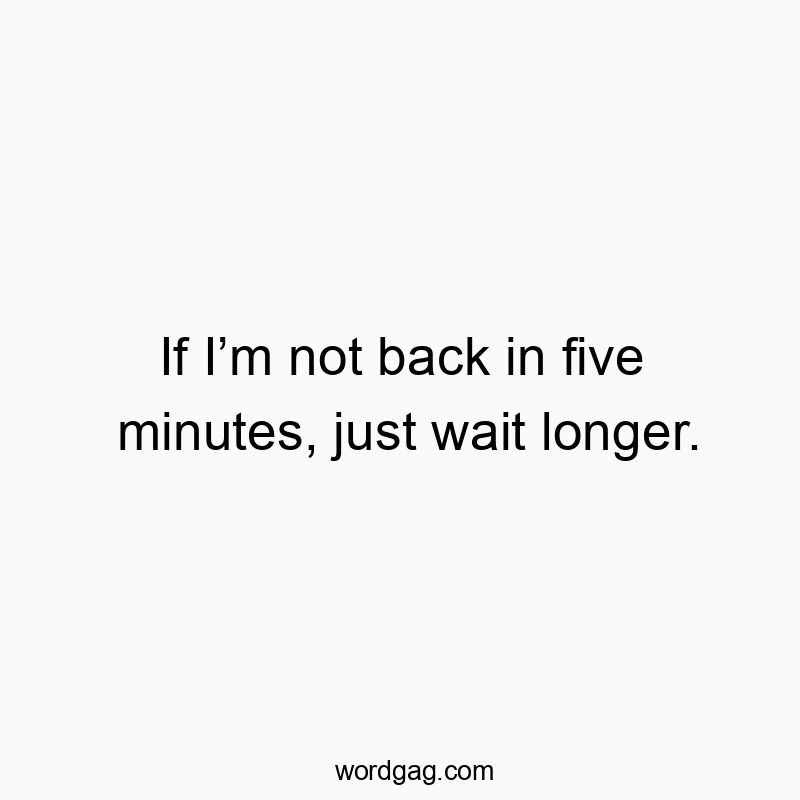 If Iโm not back in five minutes, just wait longer.