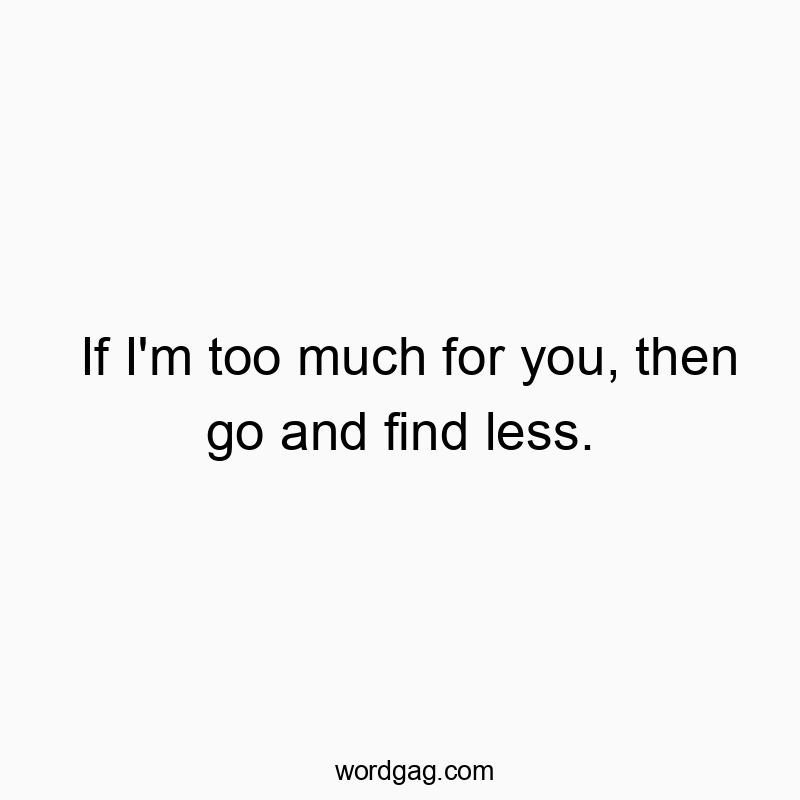 If I’m too much for you, then go and find less.