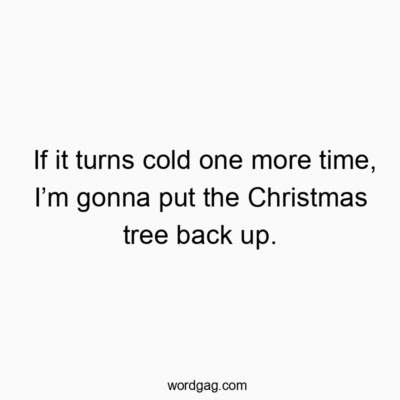 If it turns cold one more time, I’m gonna put the Christmas tree back up.