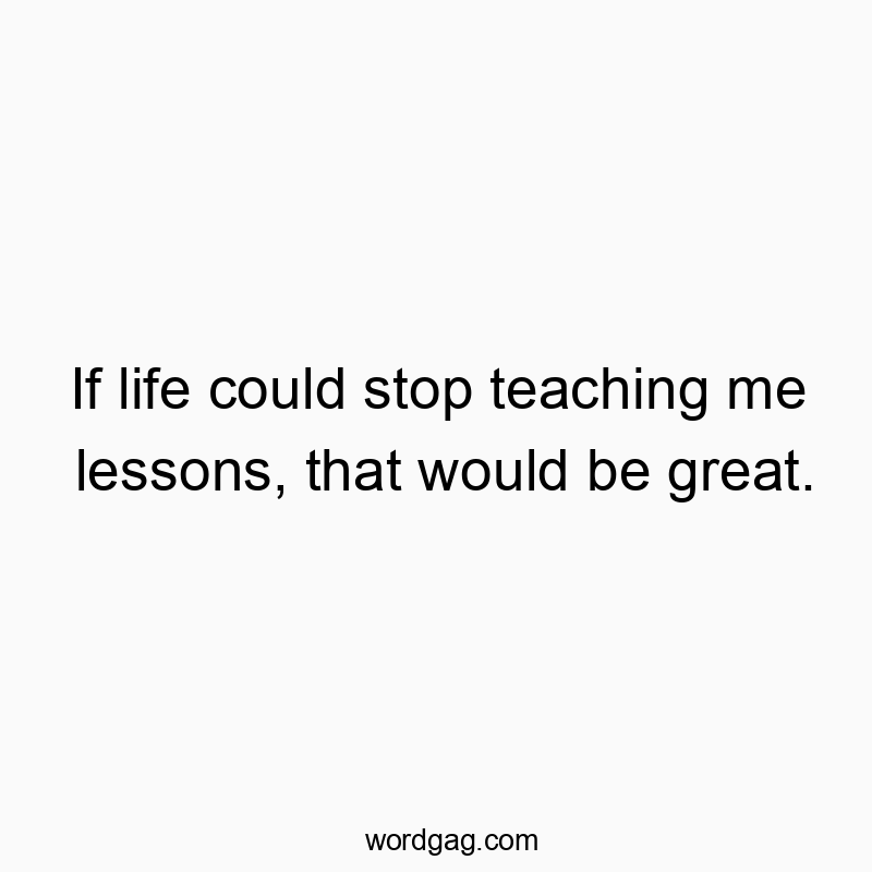 If life could stop teaching me lessons, that would be great.