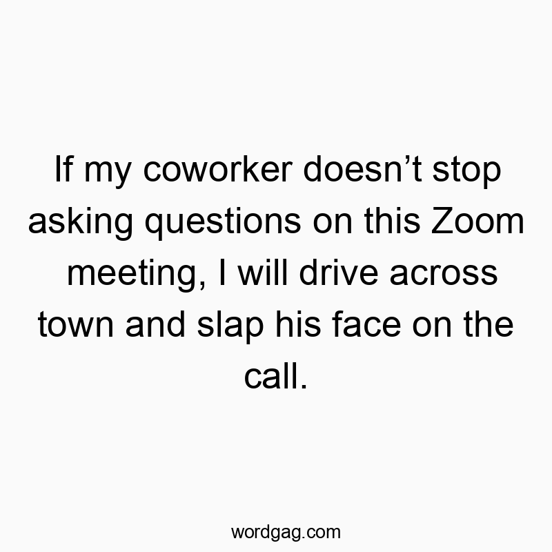 If my coworker doesnโt stop asking questions on this Zoom meeting, I will drive across town and slap his face on the call.