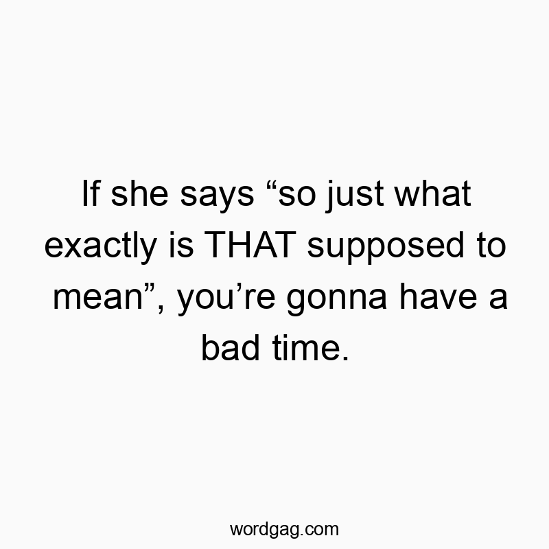 If she says “so just what exactly is THAT supposed to mean”, you’re gonna have a bad time.