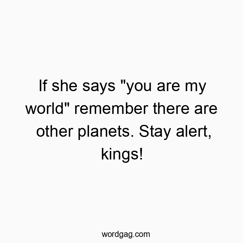 If she says “you are my world” remember there are other planets. Stay alert, kings!