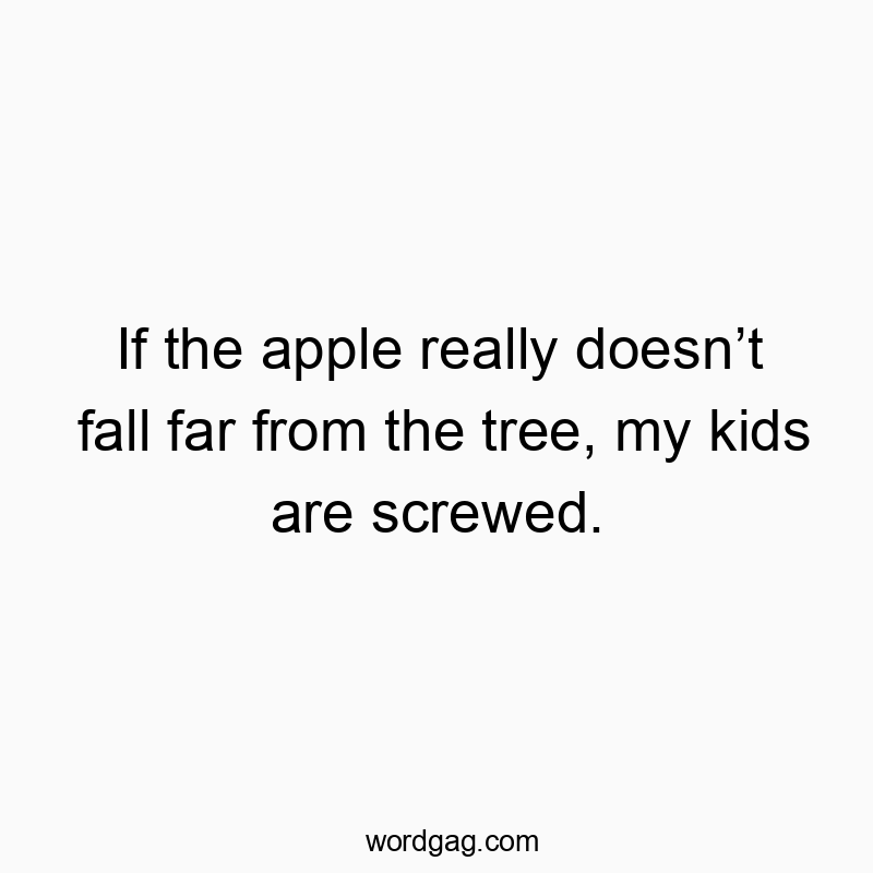 If the apple really doesn’t fall far from the tree, my kids are screwed.