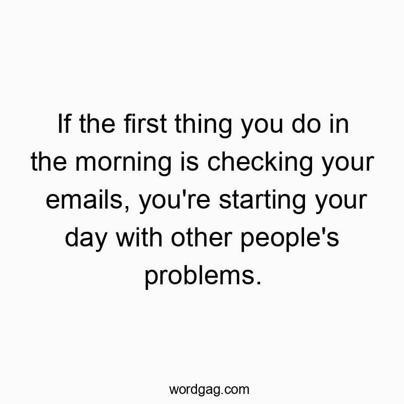If the first thing you do in the morning is checking your emails, you’re starting your day with other people’s problems.