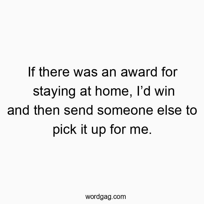 If there was an award for staying at home, Iโd win and then send someone else to pick it up for me.