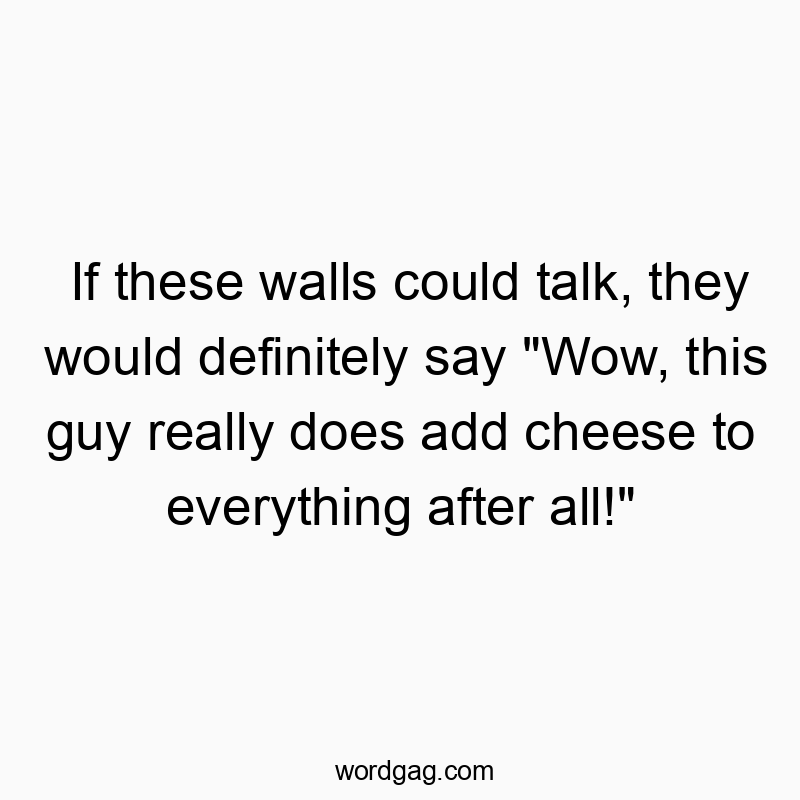 If these walls could talk, they would definitely say “Wow, this guy really does add cheese to everything after all!”