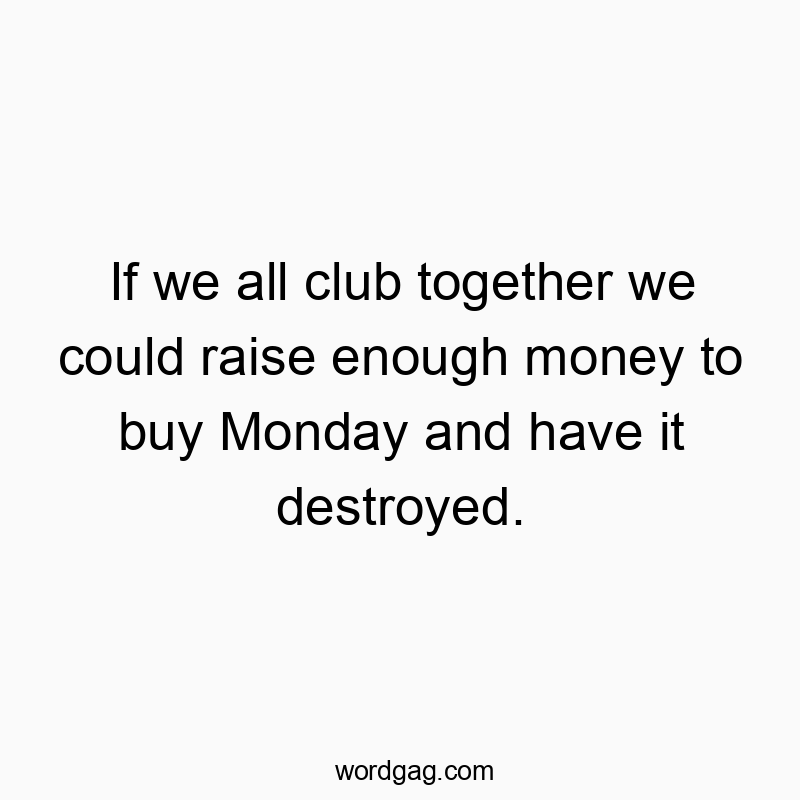 If we all club together we could raise enough money to buy Monday and have it destroyed.
