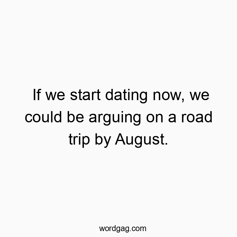 If we start dating now, we could be arguing on a road trip by August.