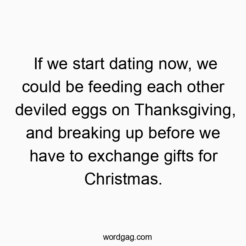 If we start dating now, we could be feeding each other deviled eggs on Thanksgiving, and breaking up before we have to exchange gifts for Christmas.