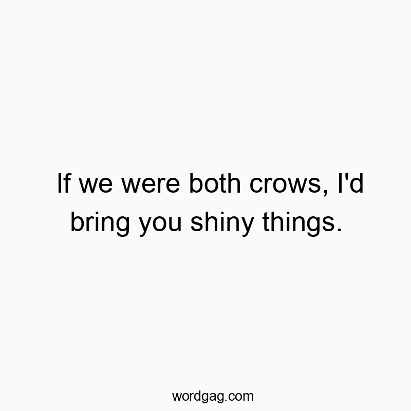 If we were both crows, I’d bring you shiny things.
